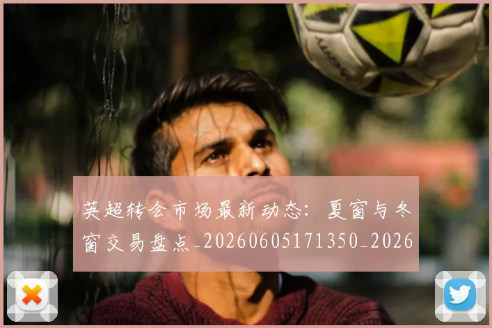 英超转会市场最新动态:夏窗与冬窗交易盘点_20260605171350_20260702174913