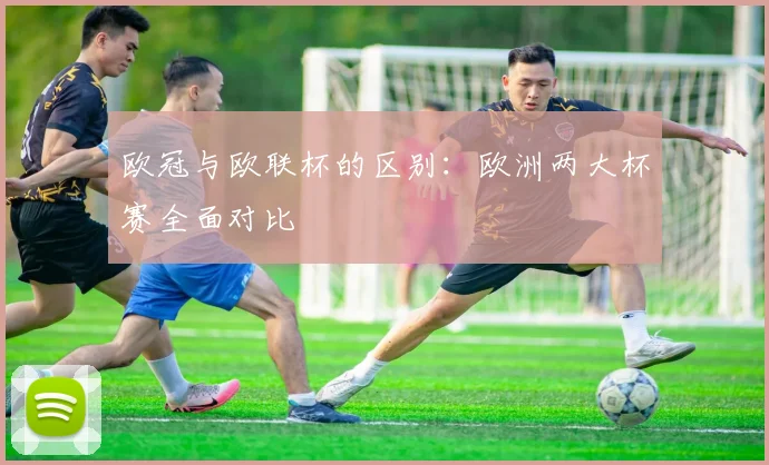 欧冠与欧联杯的区别：欧洲两大杯赛全面对比