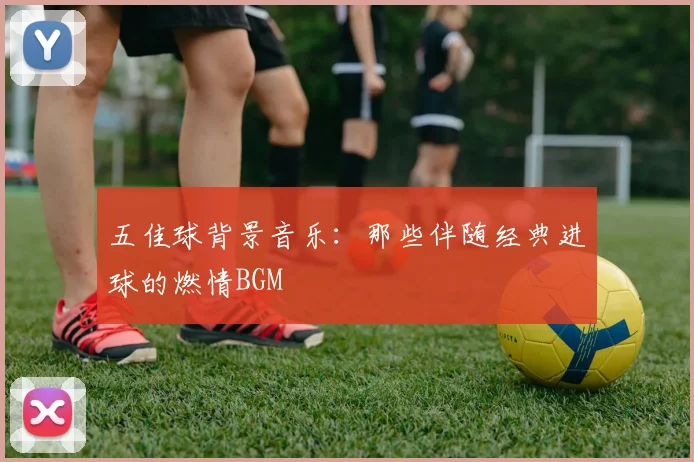 五佳球背景音乐:那些伴随经典进球的燃情BGM