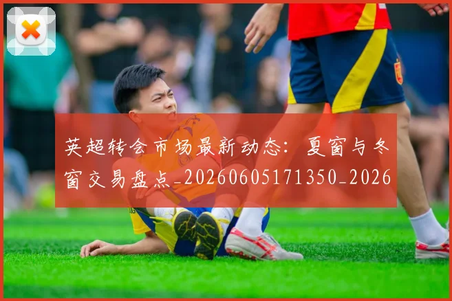 英超转会市场最新动态：夏窗与冬窗交易盘点_20260605171350_20260702174913