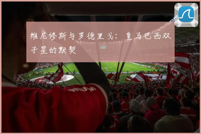维尼修斯与罗德里戈:皇马巴西双子星的默契