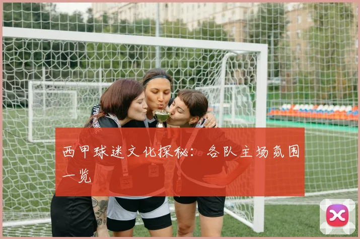西甲球迷文化探秘：各队主场氛围一览